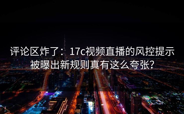 评论区炸了：17c视频直播的风控提示被曝出新规则真有这么夸张？