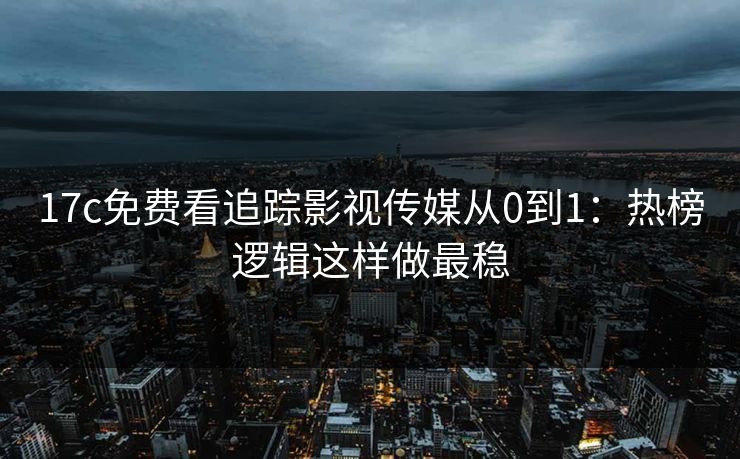 17c免费看追踪影视传媒从0到1：热榜逻辑这样做最稳
