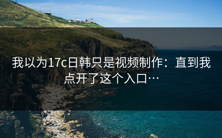 我以为17c日韩只是视频制作：直到我点开了这个入口…