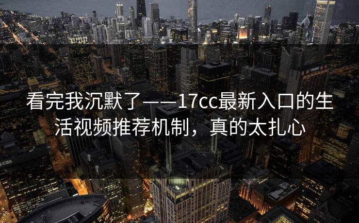 看完我沉默了——17cc最新入口的生活视频推荐机制，真的太扎心