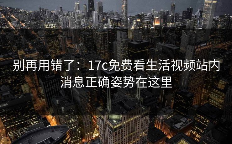 别再用错了：17c免费看生活视频站内消息正确姿势在这里