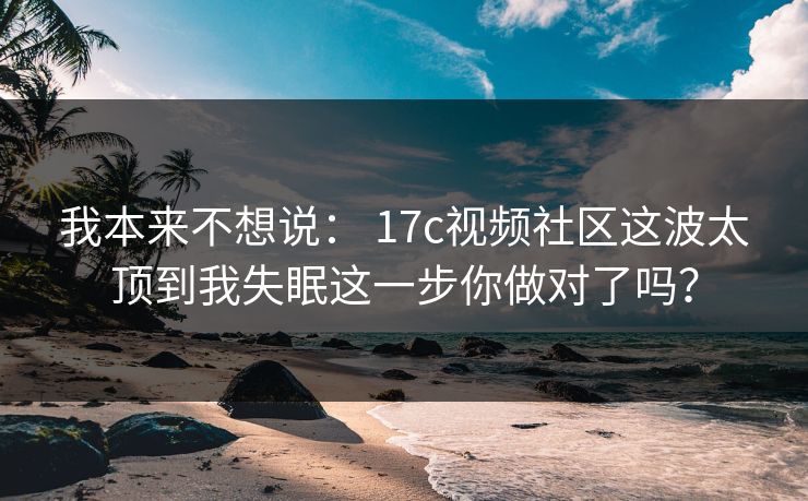我本来不想说： 17c视频社区这波太顶到我失眠这一步你做对了吗？