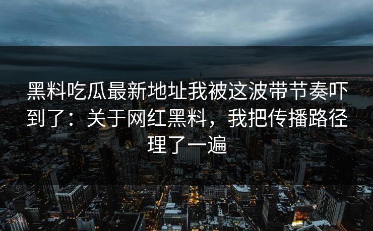 黑料吃瓜最新地址我被这波带节奏吓到了：关于网红黑料，我把传播路径理了一遍-第1张图片-17c影院免费 - 日韩无广告观看