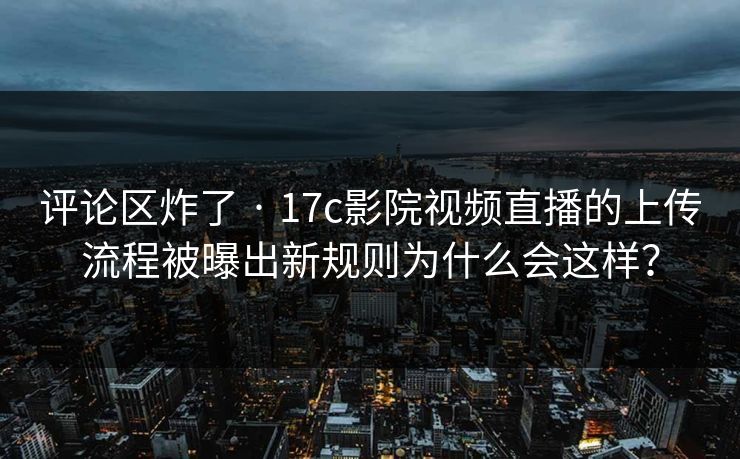 评论区炸了 · 17c影院视频直播的上传流程被曝出新规则为什么会这样？-第1张图片-17c影院免费 - 日韩无广告观看