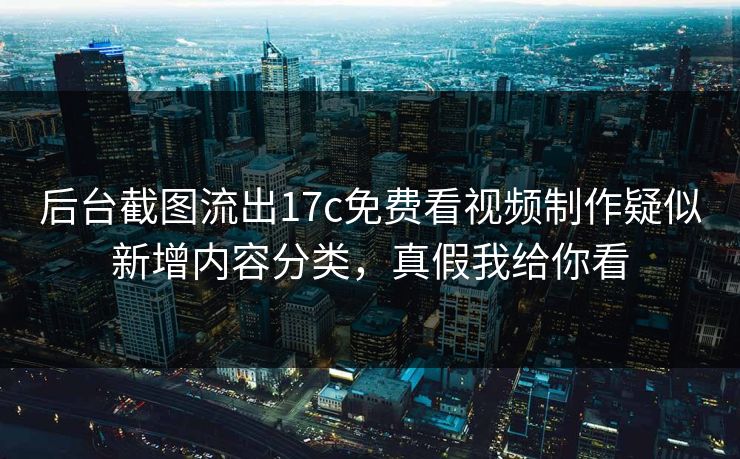 后台截图流出17c免费看视频制作疑似新增内容分类，真假我给你看-第1张图片-17c影院免费 - 日韩无广告观看